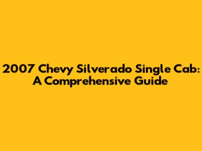 2007 Chevy Silverado Single Cab: A Comprehensive Guide