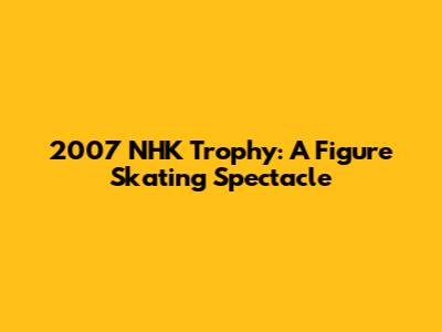 2007 NHK Trophy: A Figure Skating Spectacle