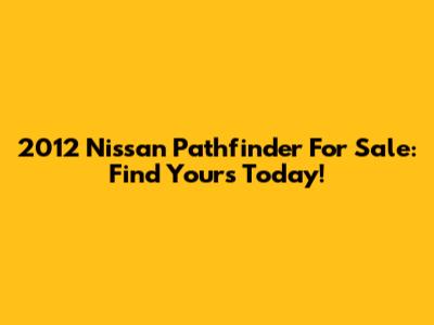 2012 Nissan Pathfinder For Sale: Find Yours Today!