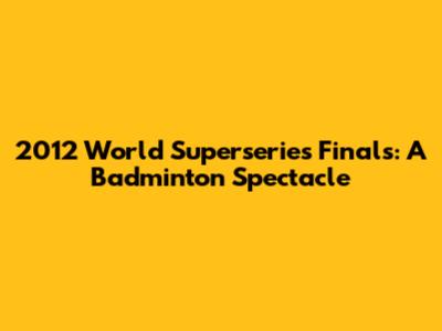2012 World Superseries Finals: A Badminton Spectacle