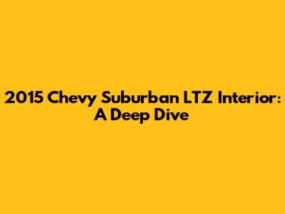 2015 Chevy Suburban LTZ Interior: A Deep Dive