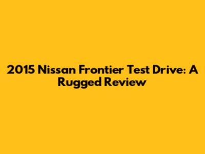 2015 Nissan Frontier Test Drive: A Rugged Review