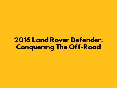 2016 Land Rover Defender: Conquering The Off-Road