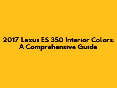 2017 Lexus ES 350 Interior Colors: A Comprehensive Guide