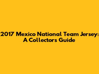 2017 Mexico National Team Jersey: A Collector's Guide