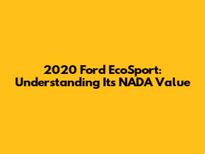 2020 Ford EcoSport: Understanding Its NADA Value