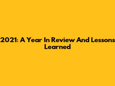 2021: A Year In Review And Lessons Learned