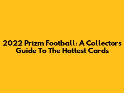 2022 Prizm Football: A Collector's Guide To The Hottest Cards