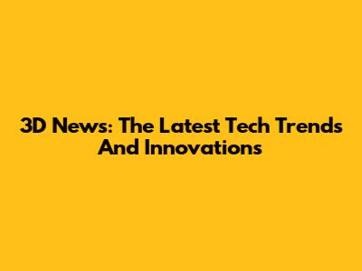 3D News: The Latest Tech Trends And Innovations