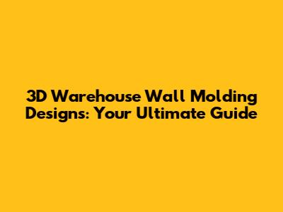 3D Warehouse Wall Molding Designs: Your Ultimate Guide