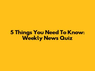 5 Things You Need To Know: Weekly News Quiz