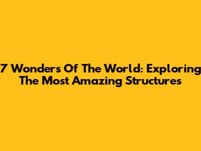 7 Wonders Of The World: Exploring The Most Amazing Structures