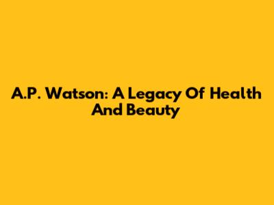 A.P. Watson: A Legacy Of Health And Beauty