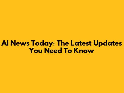 AI News Today: The Latest Updates You Need To Know