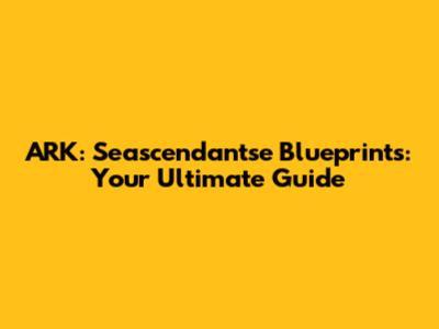 ARK: Seascendantse Blueprints: Your Ultimate Guide