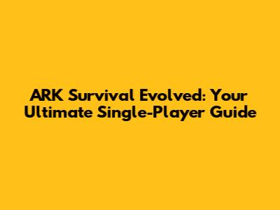 ARK Survival Evolved: Your Ultimate Single-Player Guide