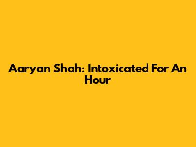 Aaryan Shah: Intoxicated For An Hour
