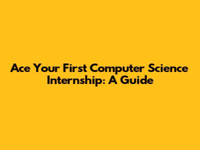 Ace Your First Computer Science Internship: A Guide