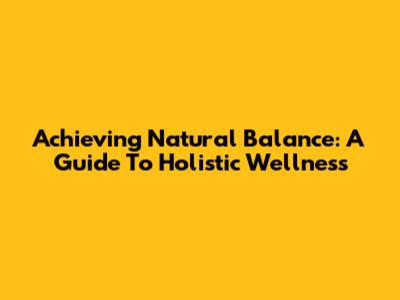 Achieving Natural Balance: A Guide To Holistic Wellness