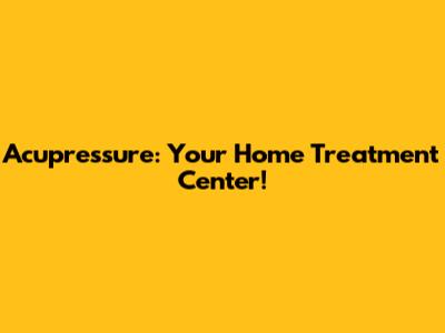 Acupressure: Your Home Treatment Center!