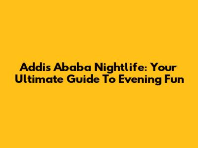 Addis Ababa Nightlife: Your Ultimate Guide To Evening Fun