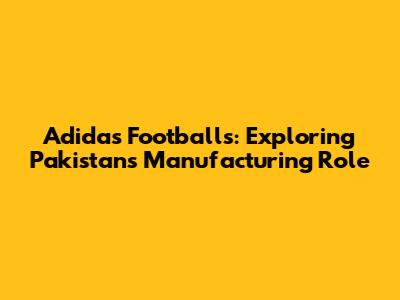 Adidas Footballs: Exploring Pakistan's Manufacturing Role