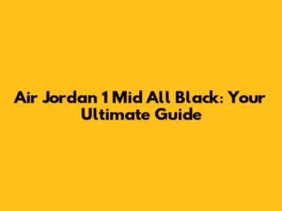 Air Jordan 1 Mid All Black: Your Ultimate Guide
