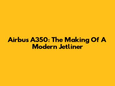 Airbus A350: The Making Of A Modern Jetliner