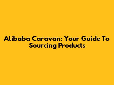 Alibaba Caravan: Your Guide To Sourcing Products
