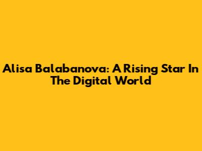Alisa Balabanova: A Rising Star In The Digital World