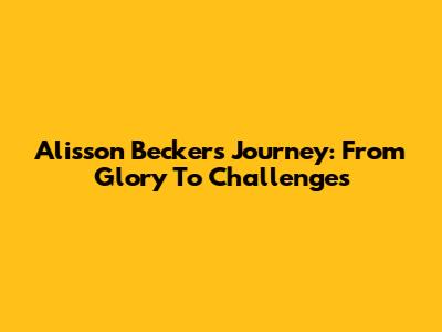 Alisson Becker's Journey: From Glory To Challenges