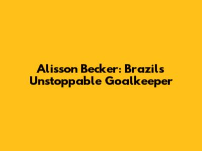 Alisson Becker: Brazil's Unstoppable Goalkeeper