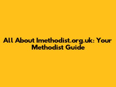 All About Imethodist.org.uk: Your Methodist Guide