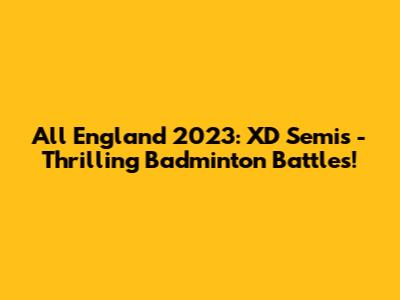 All England 2023: XD Semis - Thrilling Badminton Battles!
