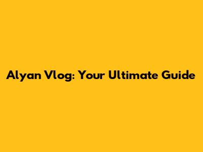 Alyan Vlog: Your Ultimate Guide