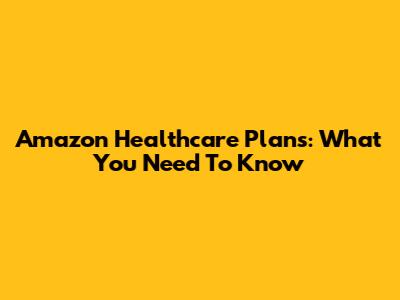 Amazon Healthcare Plans: What You Need To Know