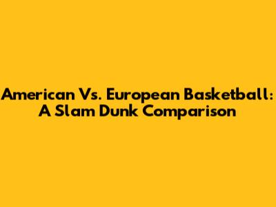 American Vs. European Basketball: A Slam Dunk Comparison