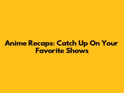 Anime Recaps: Catch Up On Your Favorite Shows