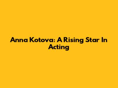 Anna Kotova: A Rising Star In Acting