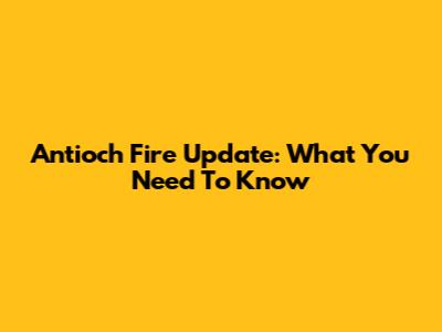 Antioch Fire Update: What You Need To Know