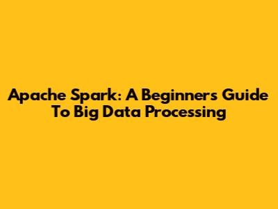 Apache Spark: A Beginner's Guide To Big Data Processing