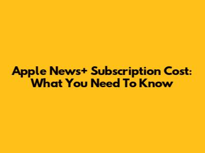 Apple News+ Subscription Cost: What You Need To Know