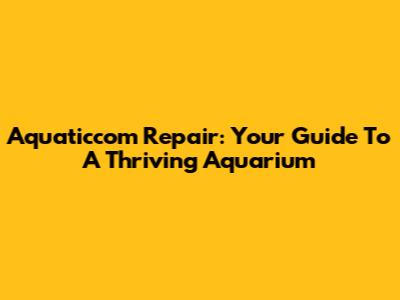 Aquaticcom Repair: Your Guide To A Thriving Aquarium