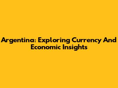 Argentina: Exploring Currency And Economic Insights