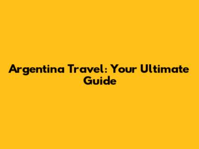 Argentina Travel: Your Ultimate Guide