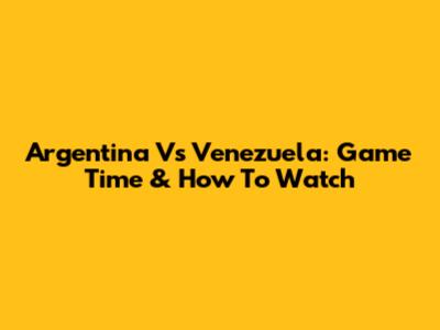Argentina Vs Venezuela: Game Time & How To Watch