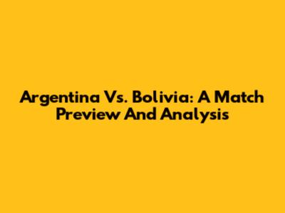 Argentina Vs. Bolivia: A Match Preview And Analysis