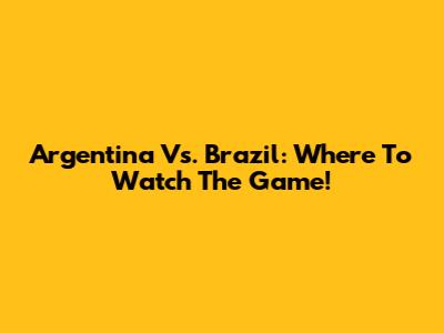 Argentina Vs. Brazil: Where To Watch The Game!