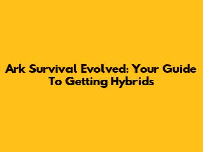 Ark Survival Evolved: Your Guide To Getting Hybrids