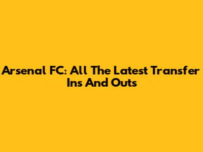 Arsenal FC: All The Latest Transfer Ins And Outs